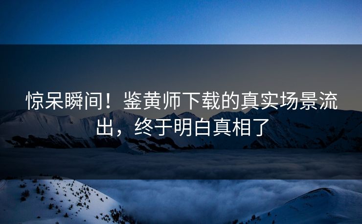惊呆瞬间！鉴黄师下载的真实场景流出，终于明白真相了