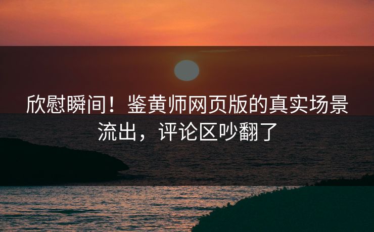 欣慰瞬间！鉴黄师网页版的真实场景流出，评论区吵翻了