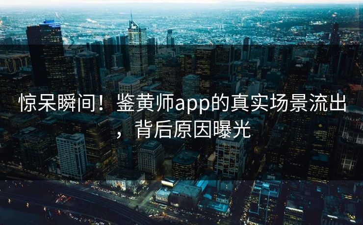 惊呆瞬间！鉴黄师app的真实场景流出，背后原因曝光
