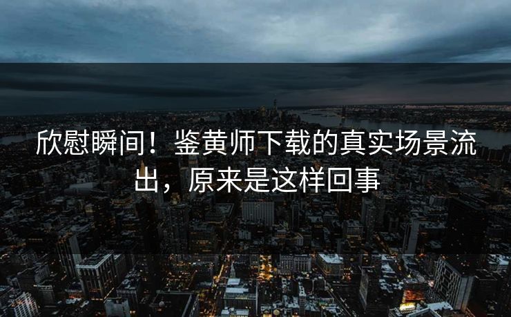 欣慰瞬间！鉴黄师下载的真实场景流出，原来是这样回事