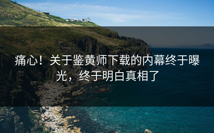 痛心！关于鉴黄师下载的内幕终于曝光，终于明白真相了