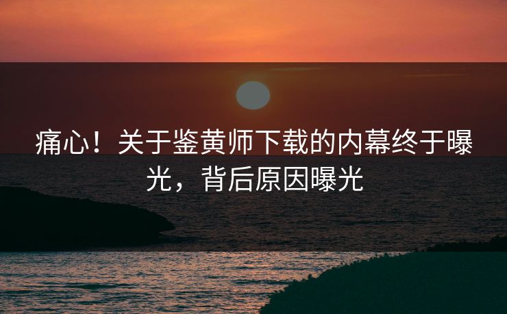 痛心！关于鉴黄师下载的内幕终于曝光，背后原因曝光