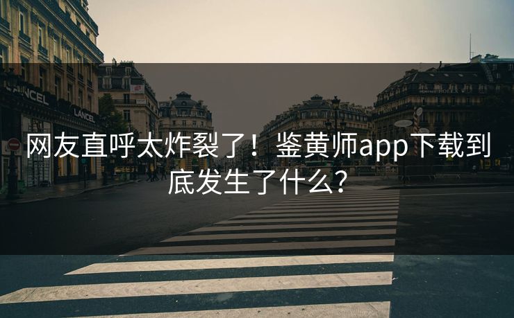 网友直呼太炸裂了！鉴黄师app下载到底发生了什么？