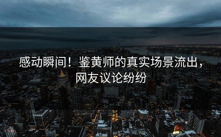 感动瞬间！鉴黄师的真实场景流出，网友议论纷纷