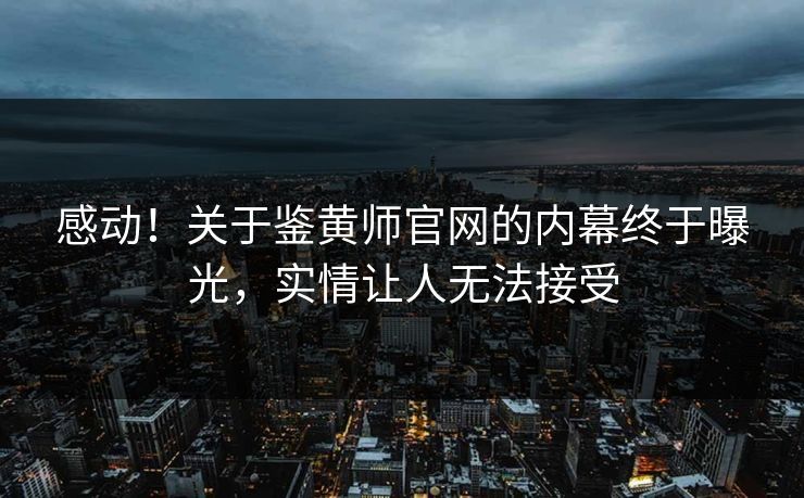 感动！关于鉴黄师官网的内幕终于曝光，实情让人无法接受