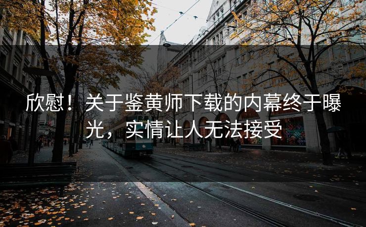 欣慰！关于鉴黄师下载的内幕终于曝光，实情让人无法接受