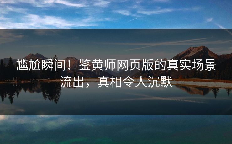 尴尬瞬间！鉴黄师网页版的真实场景流出，真相令人沉默