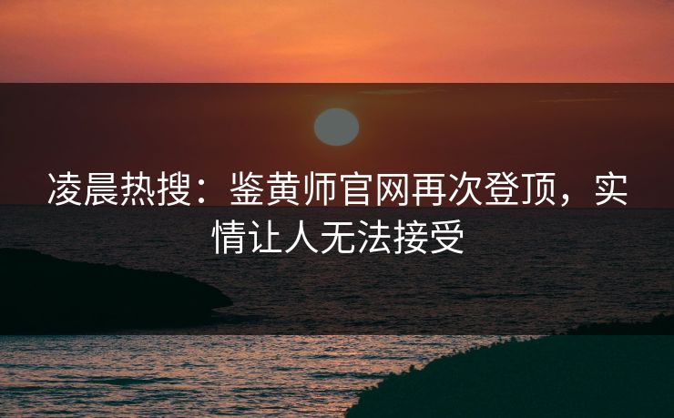 凌晨热搜：鉴黄师官网再次登顶，实情让人无法接受