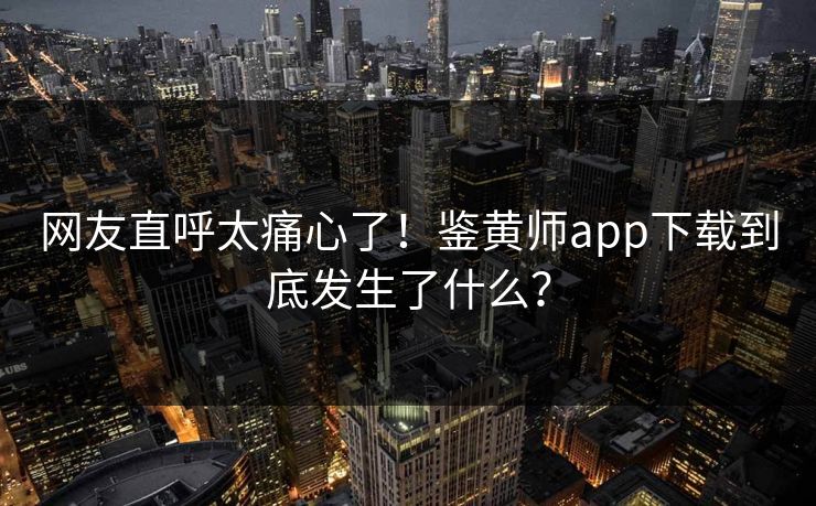 网友直呼太痛心了！鉴黄师app下载到底发生了什么？