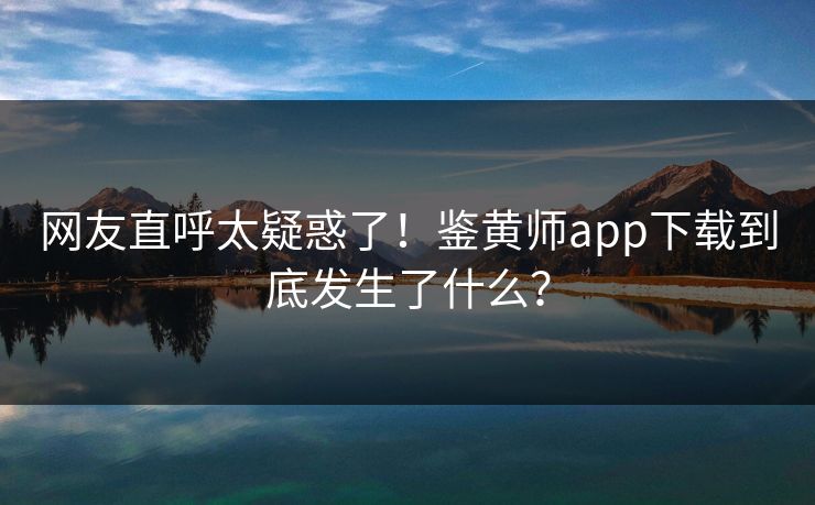 网友直呼太疑惑了！鉴黄师app下载到底发生了什么？