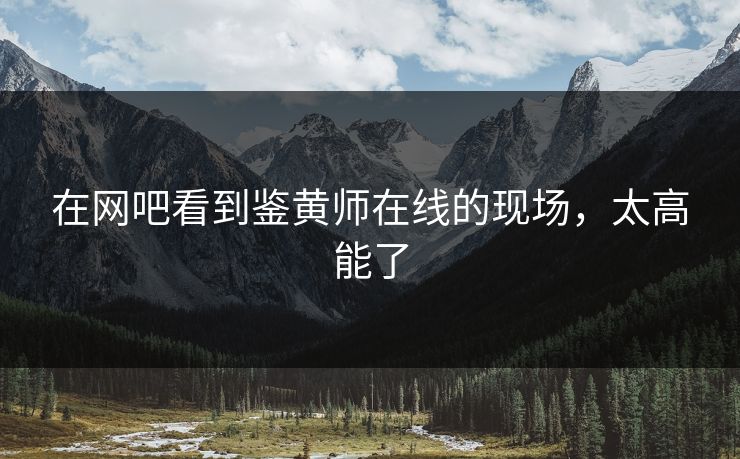 在网吧看到鉴黄师在线的现场，太高能了