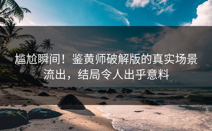 尴尬瞬间！鉴黄师破解版的真实场景流出，结局令人出乎意料