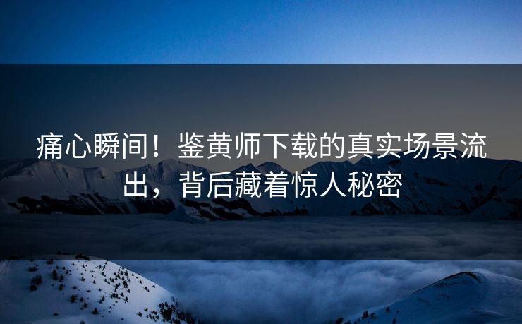 痛心瞬间！鉴黄师下载的真实场景流出，背后藏着惊人秘密