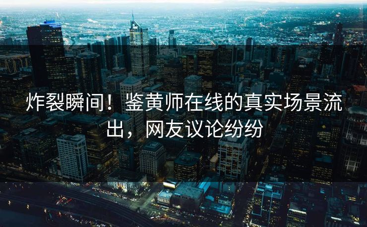 炸裂瞬间！鉴黄师在线的真实场景流出，网友议论纷纷