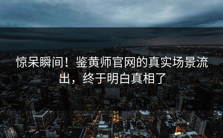 惊呆瞬间！鉴黄师官网的真实场景流出，终于明白真相了