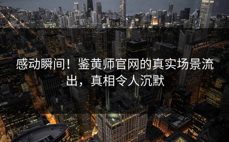 感动瞬间！鉴黄师官网的真实场景流出，真相令人沉默