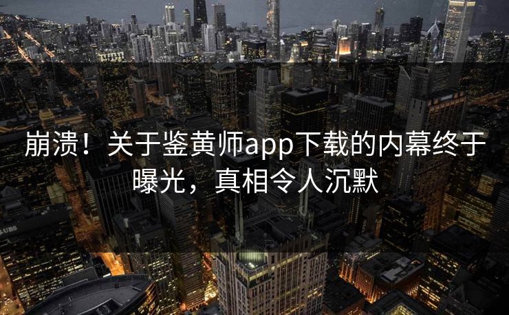 崩溃！关于鉴黄师app下载的内幕终于曝光，真相令人沉默