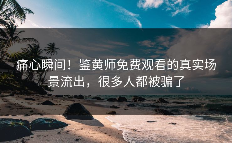 痛心瞬间！鉴黄师免费观看的真实场景流出，很多人都被骗了
