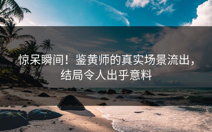 惊呆瞬间！鉴黄师的真实场景流出，结局令人出乎意料