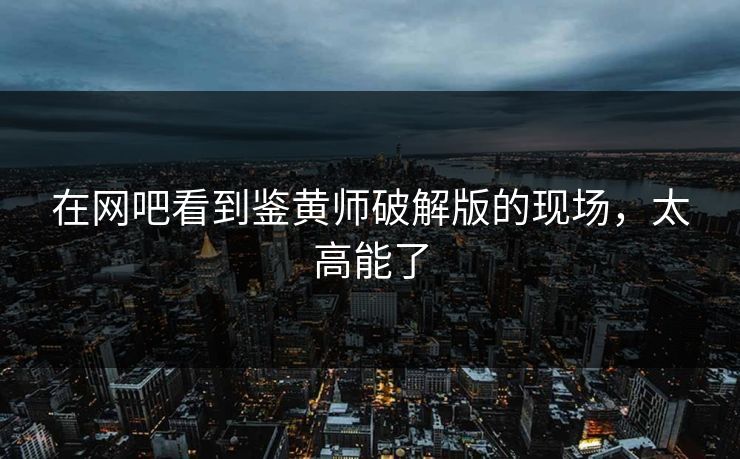 在网吧看到鉴黄师破解版的现场，太高能了