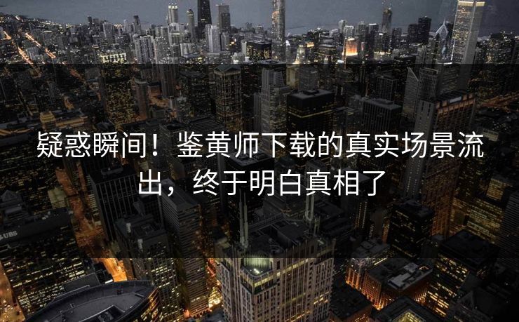 疑惑瞬间！鉴黄师下载的真实场景流出，终于明白真相了