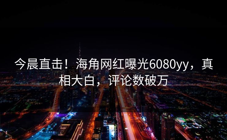 今晨直击！海角网红曝光6080yy，真相大白，评论数破万