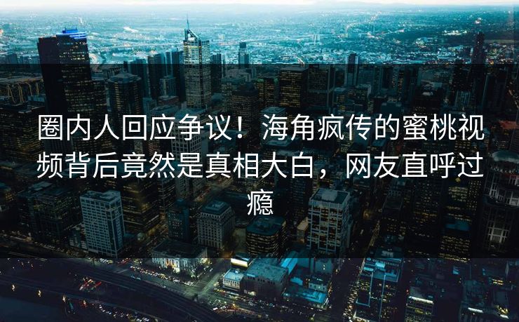 圈内人回应争议！海角疯传的蜜桃视频背后竟然是真相大白，网友直呼过瘾