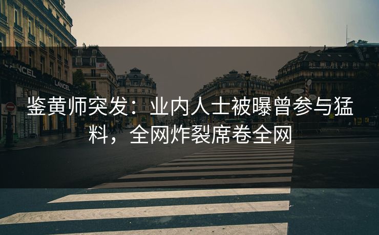 鉴黄师突发：业内人士被曝曾参与猛料，全网炸裂席卷全网