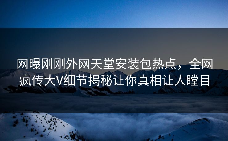网曝刚刚外网天堂安装包热点，全网疯传大V细节揭秘让你真相让人瞠目
