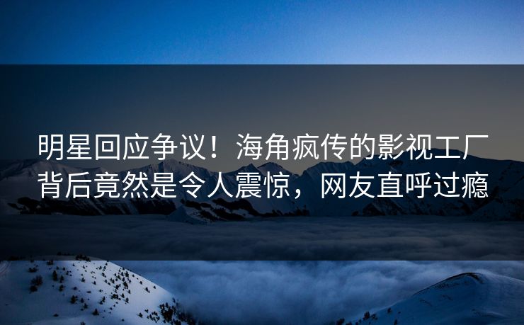 明星回应争议！海角疯传的影视工厂背后竟然是令人震惊，网友直呼过瘾