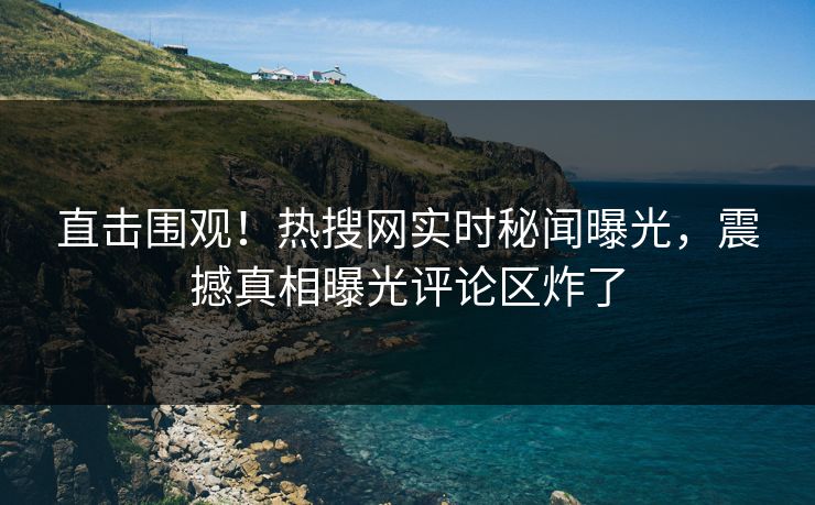 直击围观！热搜网实时秘闻曝光，震撼真相曝光评论区炸了