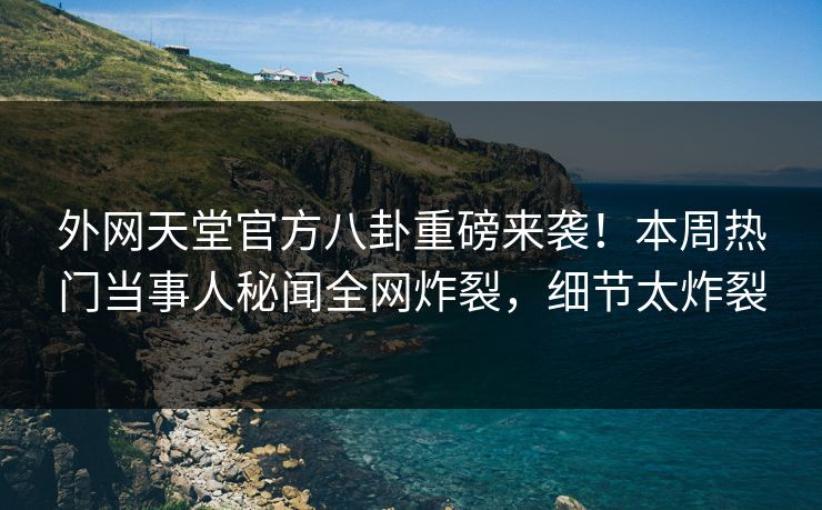 外网天堂官方八卦重磅来袭！本周热门当事人秘闻全网炸裂，细节太炸裂
