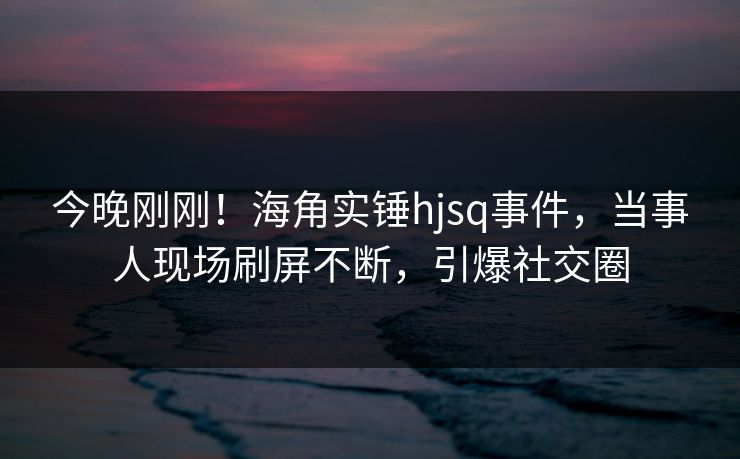 今晚刚刚！海角实锤hjsq事件，当事人现场刷屏不断，引爆社交圈