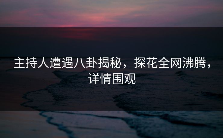 主持人遭遇八卦揭秘，探花全网沸腾，详情围观