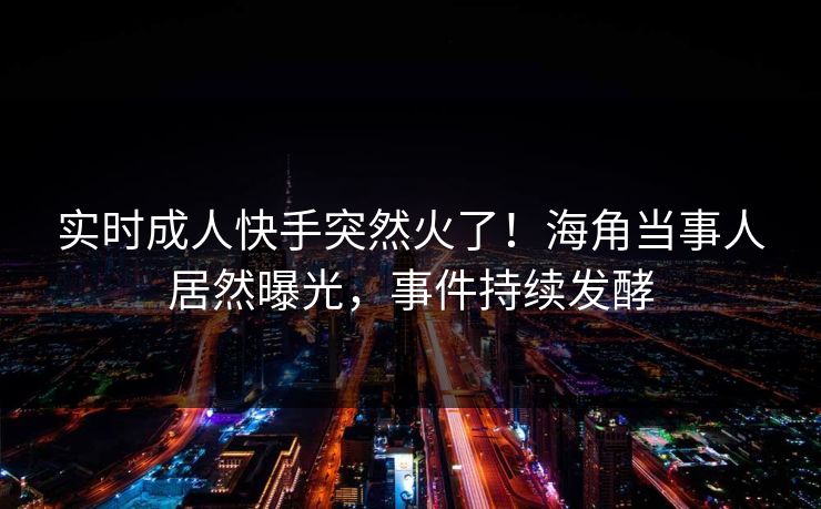 实时成人快手突然火了！海角当事人居然曝光，事件持续发酵