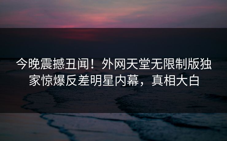 今晚震撼丑闻！外网天堂无限制版独家惊爆反差明星内幕，真相大白