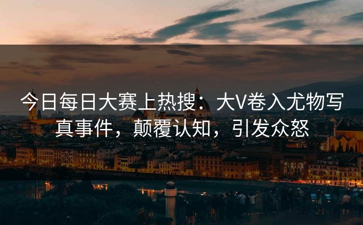 今日每日大赛上热搜：大V卷入尤物写真事件，颠覆认知，引发众怒