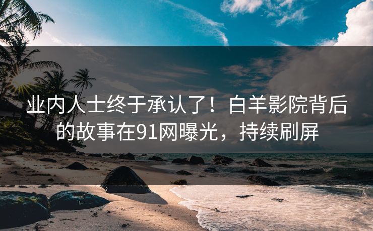 业内人士终于承认了！白羊影院背后的故事在91网曝光，持续刷屏