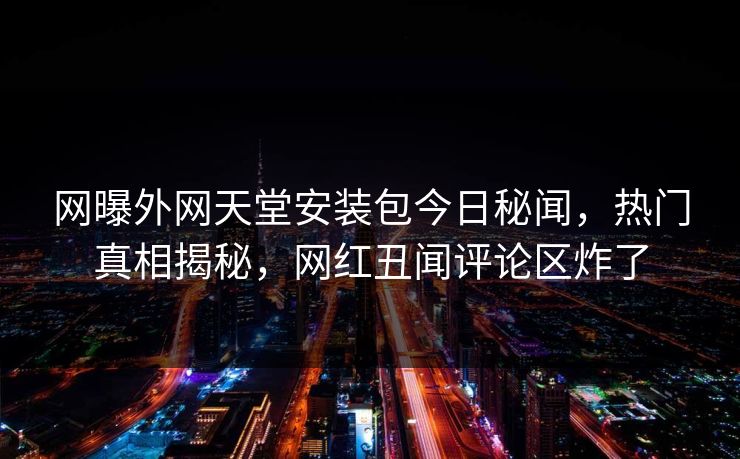 网曝外网天堂安装包今日秘闻，热门真相揭秘，网红丑闻评论区炸了