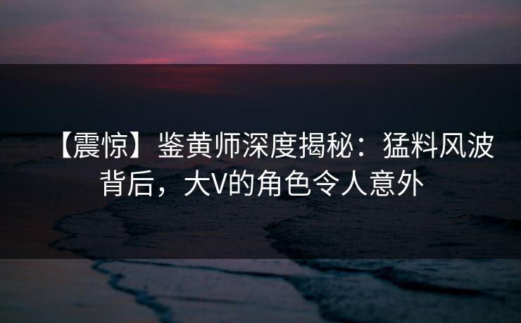 【震惊】鉴黄师深度揭秘：猛料风波背后，大V的角色令人意外