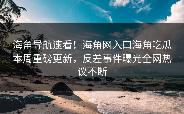 海角导航速看！海角网入口海角吃瓜本周重磅更新，反差事件曝光全网热议不断