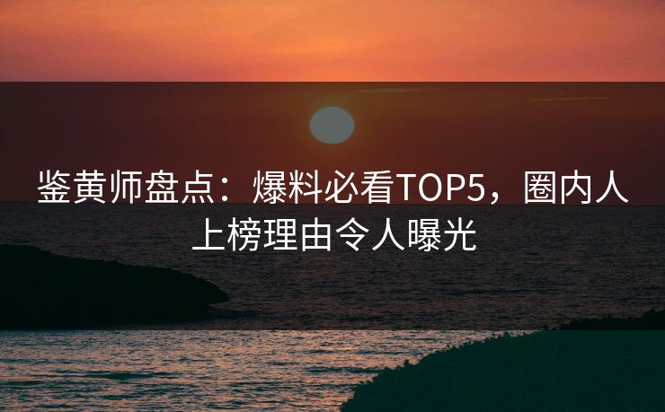 鉴黄师盘点：爆料必看TOP5，圈内人上榜理由令人曝光