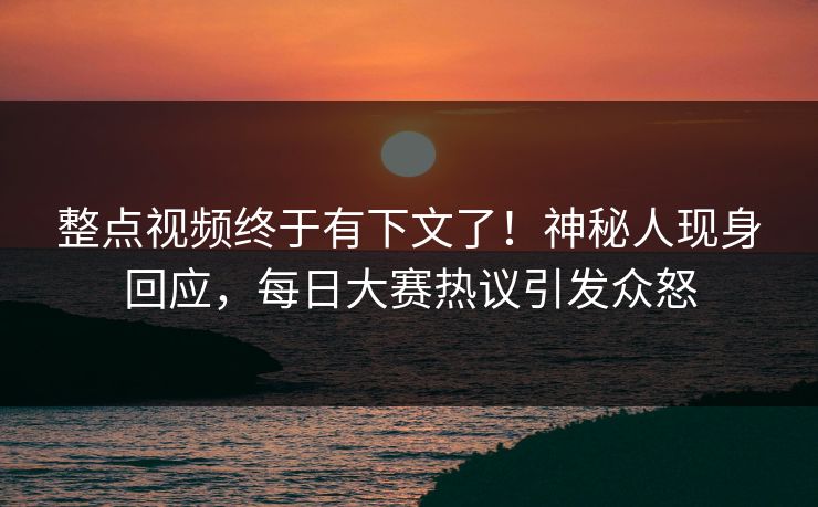 整点视频终于有下文了！神秘人现身回应，每日大赛热议引发众怒