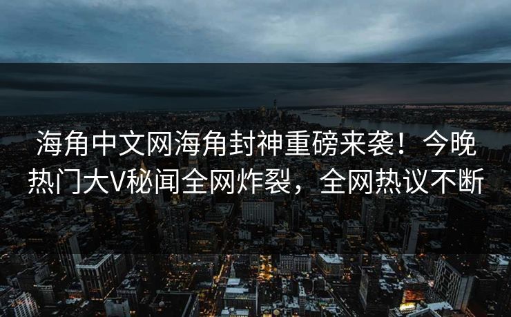 海角中文网海角封神重磅来袭！今晚热门大V秘闻全网炸裂，全网热议不断