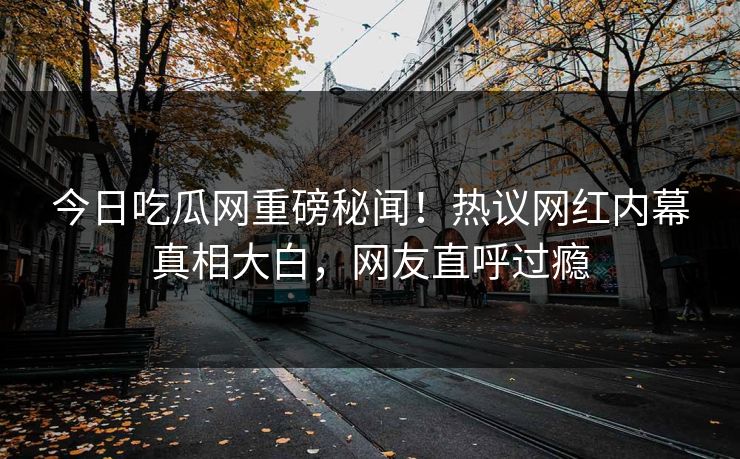今日吃瓜网重磅秘闻！热议网红内幕真相大白，网友直呼过瘾