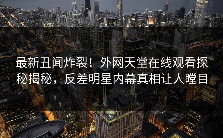 最新丑闻炸裂！外网天堂在线观看探秘揭秘，反差明星内幕真相让人瞠目