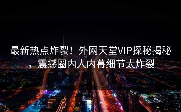 最新热点炸裂！外网天堂VIP探秘揭秘，震撼圈内人内幕细节太炸裂