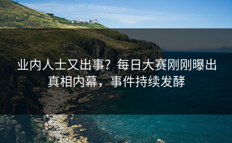 业内人士又出事？每日大赛刚刚曝出真相内幕，事件持续发酵