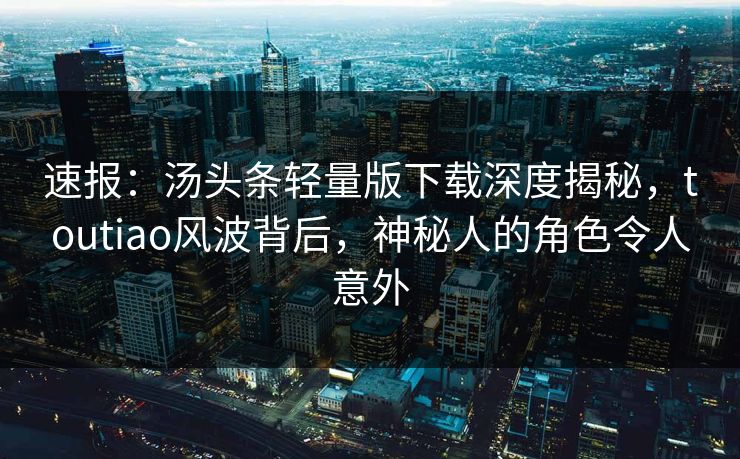 速报：汤头条轻量版下载深度揭秘，toutiao风波背后，神秘人的角色令人意外