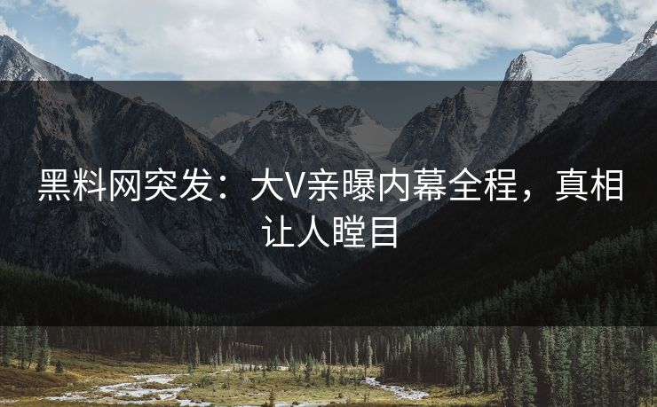黑料网突发：大V亲曝内幕全程，真相让人瞠目